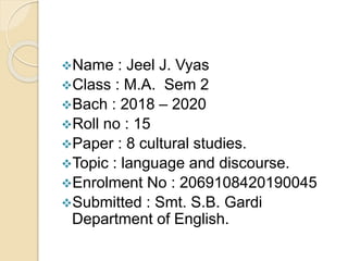 Name : Jeel J. Vyas
Class : M.A. Sem 2
Bach : 2018 – 2020
Roll no : 15
Paper : 8 cultural studies.
Topic : language and discourse.
Enrolment No : 2069108420190045
Submitted : Smt. S.B. Gardi
Department of English.
 