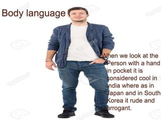Body language :
When we look at the
Person with a hand
in pocket it is
considered cool in
India where as in
Japan and in South
Korea it rude and
arrogant.
 
