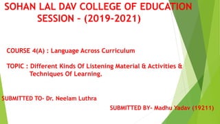 SOHAN LAL DAV COLLEGE OF EDUCATION
SESSION – (2019-2021)
SUBMITTED TO- Dr. Neelam Luthra
SUBMITTED BY- Madhu Yadav (19211)
COURSE 4(A) : Language Across Curriculum
TOPIC : Different Kinds Of Listening Material & Activities &
Techniques Of Learning.
 