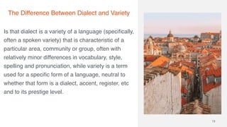 Is that dialect is a variety of a language (specifically,
often a spoken variety) that is characteristic of a
particular area, community or group, often with
relatively minor differences in vocabulary, style,
spelling and pronunciation, while variety is a term
used for a specific form of a language, neutral to
whether that form is a dialect, accent, register, etc
and to its prestige level.
13
The Difference Between Dialect and Variety
 
