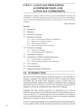 22
Language
UNIT 2 LANGUAGE PROCESSING
(COMPREHENSION AND
LANGUAGE EXPRESSION)
“Language is a process of free creation; its laws and principles are fixed, but
the manner in which the principles of generation are used is free and infinitely
varied. Even the interpretation and use of words involves a process of free
creation.”
– Noam Chomsky
Structure
2.0 Introduction
2.1 Objectives
2.2 Functions of Language
2.3 Structure of Language
2.3.1 Basic Units of Language: Phonemes and Morphemes
2.3.2 Higher Levels of Linguistic Analysis
2.3.3 Phase Structure of Sentences
2.3.4 Structure and Deep Structure in Sentences
2.4 Processes in Language
2.4.1 Production of Language
2.4.2 Speech Perception and Comprehension
2.5 Language Development
2.6 Comprehensive Model of Language Processing
2.6.1 Kintsch’s Model of Comprehension
2.6.2 Propositional Representation of Text and Reading
2.7 Let Us Sum Up
2.8 Unit End Questions
2.9 Suggested Readings and References
2.0 INTRODUCTION
One form of knowledge shared by all human societies is the knowledge of
language. Language is the principal means by which we acquire and express
knowledge; thus, the study of how language is used is a central concern of
cognitive psychology. In the previous chapter, we studied the modes of language
acquisition; here we will do an overview of the research on the processes of
language involving the comprehension and expression of language.
Language, like other cognitive functions, is a (dynamic) process. Such an
enterprise requires that we examine the microstructure of the entire process as it
occurs in real time. It is only through the careful examination of the temporal
course of mental operations involved in the various levels of analysis underlying
speech that we can hope to discover its nature.
How do we understand language, given its multifaceted encoding? One approach
to this question centers on the psychological processes involved in speech
 