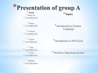 * * Names
* Babar Ali
* FA19/BBA/004
* Waqas
* FA19/BBA/008
* Ali Raza
* FA19/BBA/003
* Taiyab
* FA19/BBA/007
* Tariq
* FA18-BBA-014
* Jawad
* FA19/BBA/005
* Shahbaz
* FA19/BBA/006
*Topics
*Introduction to Python
Language.
*Introduction to MS Excel
*Windows Operating System
 