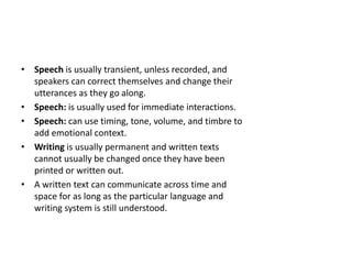 • Speech is usually transient, unless recorded, and
speakers can correct themselves and change their
utterances as they go along.
• Speech: is usually used for immediate interactions.
• Speech: can use timing, tone, volume, and timbre to
add emotional context.
• Writing is usually permanent and written texts
cannot usually be changed once they have been
printed or written out.
• A written text can communicate across time and
space for as long as the particular language and
writing system is still understood.
 