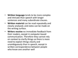 • Written language tends to be more complex
and intricate than speech with longer
sentences and many subordinate clauses.
• Written material can be read repeatedly and
closely analysed, and notes can be made on
the writing surface.
• Writers receive no immediate feedback from
their readers, except in computer-based
communication. Therefore they cannot rely
on context to clarify things so there is more
need to explain things clearly and
unambiguously than in speech, except in
written correspondence between people
who know one another well
 