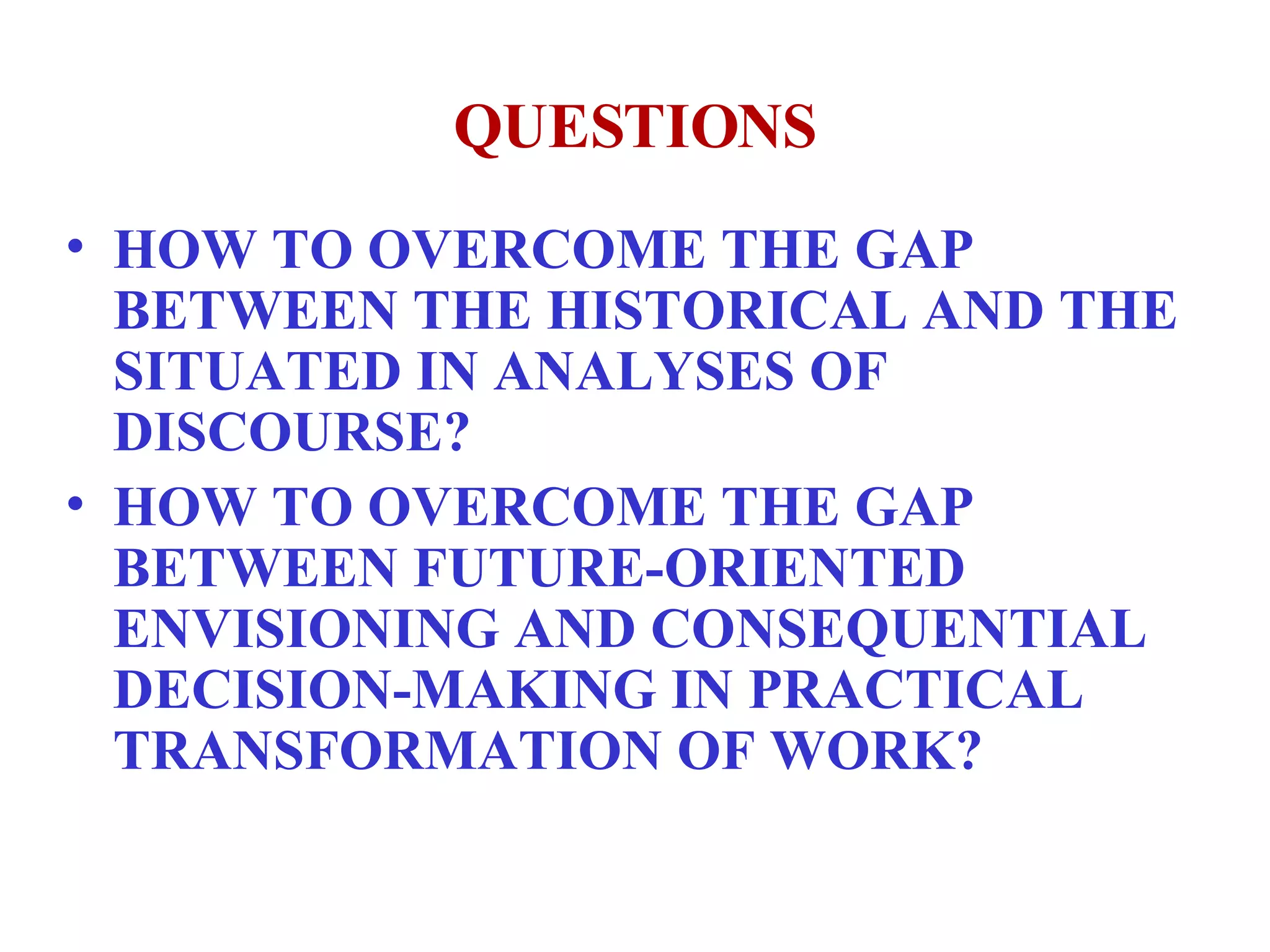 QUESTIONS HOW TO OVERCOME THE GAP BETWEEN THE HISTORICAL AND THE SITUATED IN ANALYSES OF DISCOURSE? HOW TO OVERCOME THE GAP BETWEEN FUTURE-ORIENTED ENVISIONING AND CONSEQUENTIAL DECISION-MAKING IN PRACTICAL TRANSFORMATION OF WORK?  