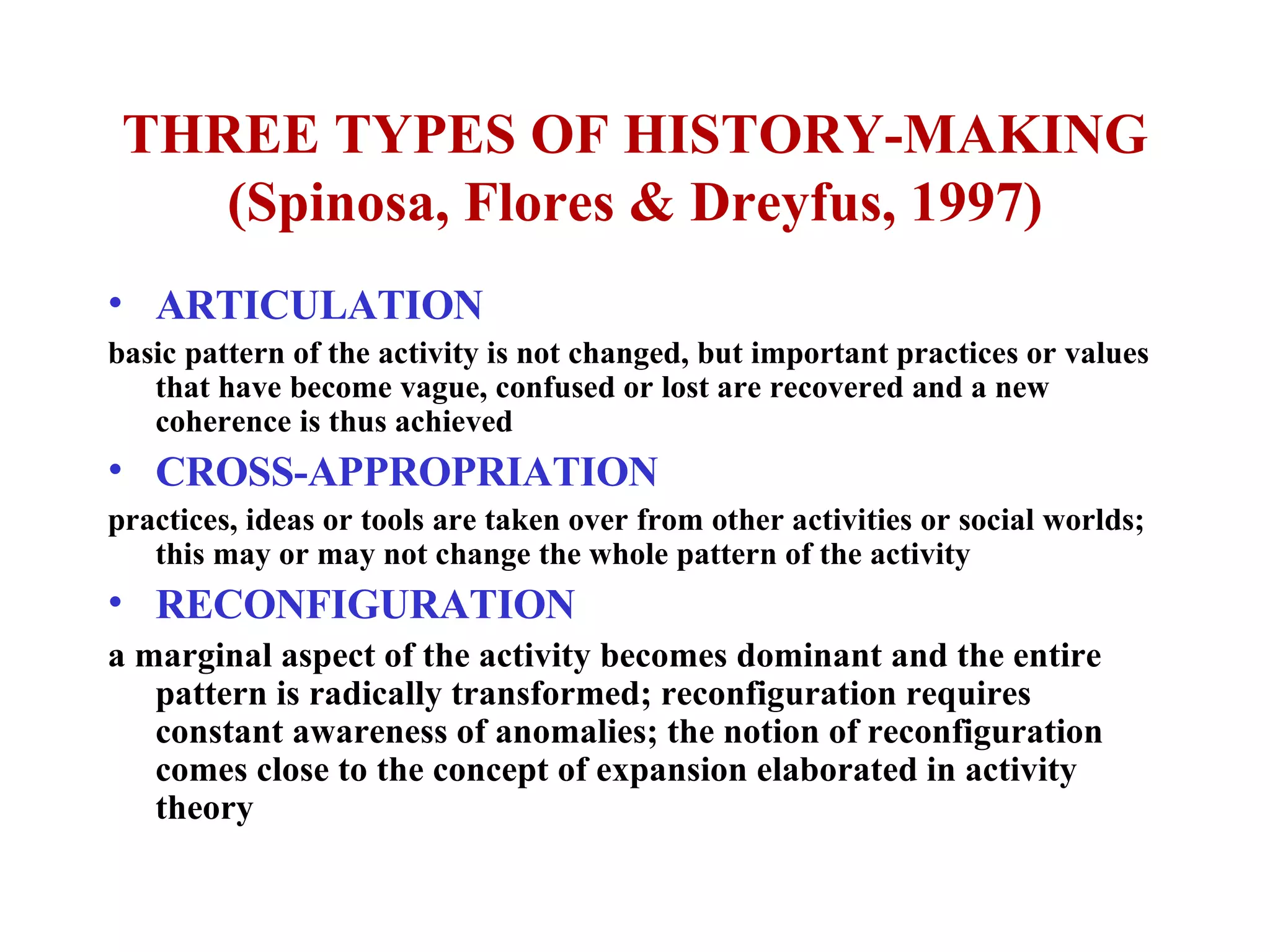 THREE TYPES OF HISTORY-MAKING (Spinosa, Flores & Dreyfus, 1997) ARTICULATION basic pattern of the activity is not changed, but important practices or values that have become vague, confused or lost are recovered and a new coherence is thus achieved CROSS-APPROPRIATION practices, ideas or tools are taken over from other activities or social worlds; this may or may not change the whole pattern of the activity RECONFIGURATION a marginal aspect of the activity becomes dominant and the entire pattern is radically transformed; reconfiguration requires constant awareness of anomalies; the notion of reconfiguration comes close to the concept of expansion elaborated in activity theory 