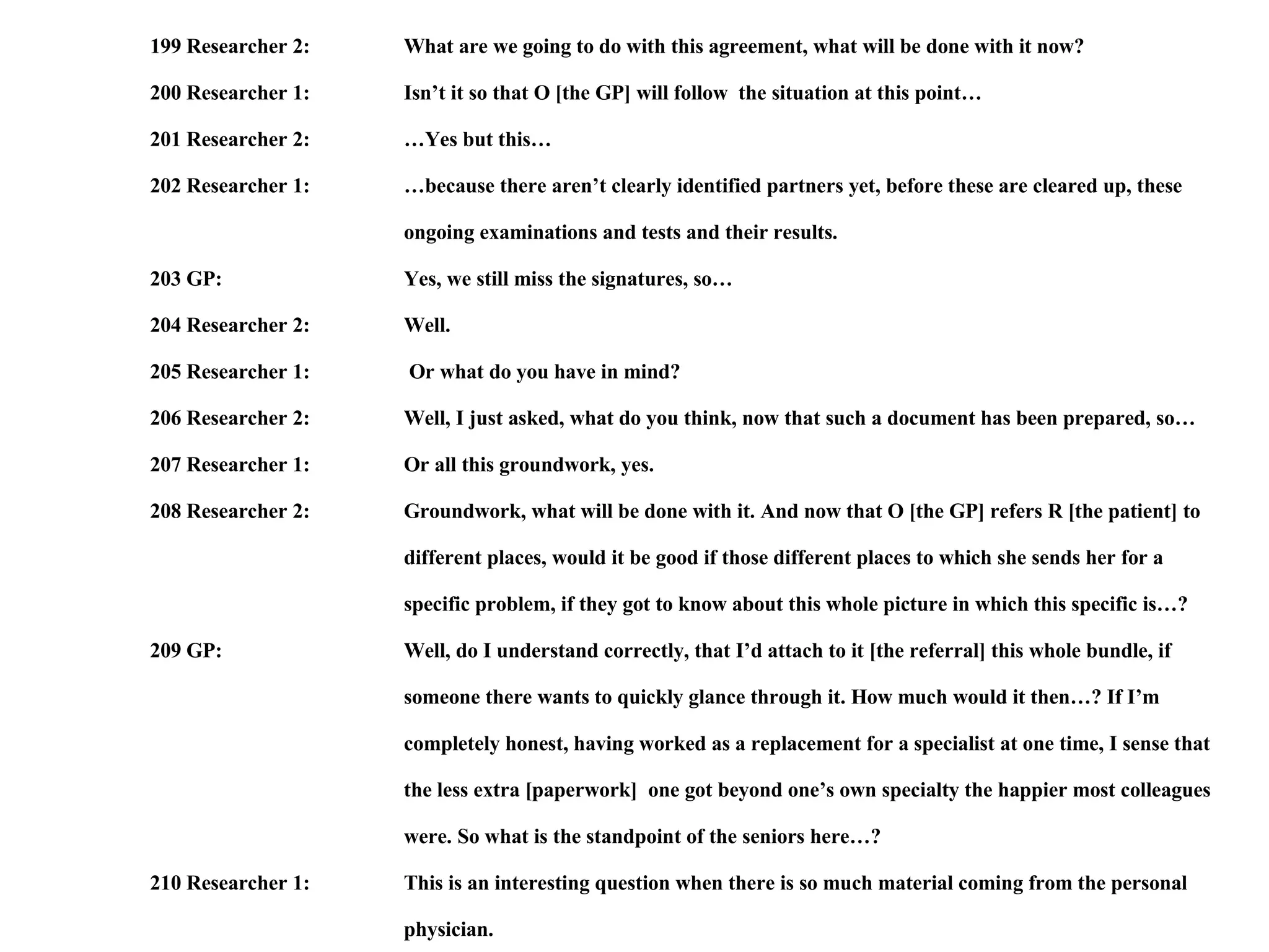 199 Researcher 2: What are we going to do with this agreement, what will be done with it now? 200 Researcher 1: Isn’t it so that O [the GP] will follow  the situation at this point… 201 Researcher 2: …Yes but this… 202 Researcher 1: …because there aren’t clearly identified partners yet, before these are cleared up, these  ongoing examinations and tests and their results. 203 GP: Yes, we still miss the signatures, so… 204 Researcher 2: Well. 205 Researcher 1:  Or what do you have in mind? 206 Researcher 2: Well, I just asked, what do you think, now that such a document has been prepared, so… 207 Researcher 1: Or all this groundwork, yes. 208 Researcher 2: Groundwork, what will be done with it. And now that O [the GP] refers R [the patient] to  different places, would it be good if those different places to which she sends her for a  specific problem, if they got to know about this whole picture in which this specific is…? 209 GP: Well, do I understand correctly, that I’d attach to it [the referral] this whole bundle, if  someone there wants to quickly glance through it. How much would it then…? If I’m  completely honest, having worked as a replacement for a specialist at one time, I sense that  the less extra [paperwork]  one got beyond one’s own specialty the happier most colleagues  were. So what is the standpoint of the seniors here…? 210 Researcher 1: This is an interesting question when there is so much material coming from the personal  physician. 