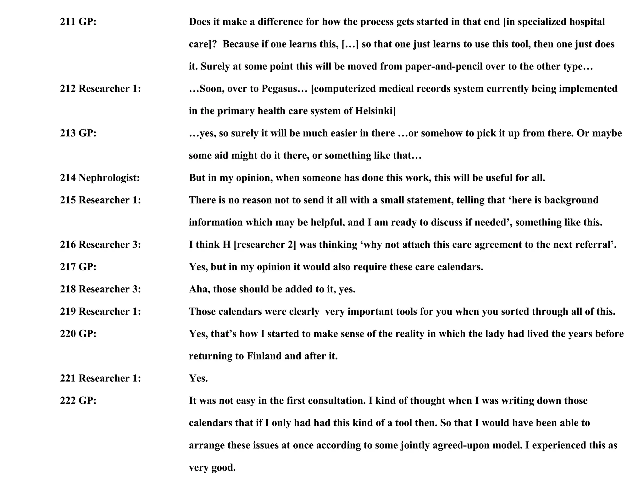 211 GP: Does it make a difference for how the process gets started in that end [in specialized hospital  care]?  Because if one learns this, […] so that one just learns to use this tool, then one just does  it. Surely at some point this will be moved from paper-and-pencil over to the other type… 212 Researcher 1: …Soon, over to Pegasus… [computerized medical records system currently being implemented  in the primary health care system of Helsinki]  213 GP: …yes, so surely it will be much easier in there …or somehow to pick it up from there. Or maybe some aid might do it there, or something like that… 214 Nephrologist: But in my opinion, when someone has done this work, this will be useful for all. 215 Researcher 1: There is no reason not to send it all with a small statement, telling that ‘here is background  information which may be helpful, and I am ready to discuss if needed’, something like this. 216 Researcher 3: I think H [researcher 2] was thinking ‘why not attach this care agreement to the next referral’.  217 GP: Yes, but in my opinion it would also require these care calendars. 218 Researcher 3: Aha, those should be added to it, yes. 219 Researcher 1: Those calendars were clearly  very important tools for you when you sorted through all of this. 220 GP: Yes, that’s how I started to make sense of the reality in which the lady had lived the years before returning to Finland and after it.  221 Researcher 1: Yes. 222 GP: It was not easy in the first consultation. I kind of thought when I was writing down those  calendars that if I only had had this kind of a tool then. So that I would have been able to  arrange these issues at once according to some jointly agreed-upon model. I experienced this as  very good. 