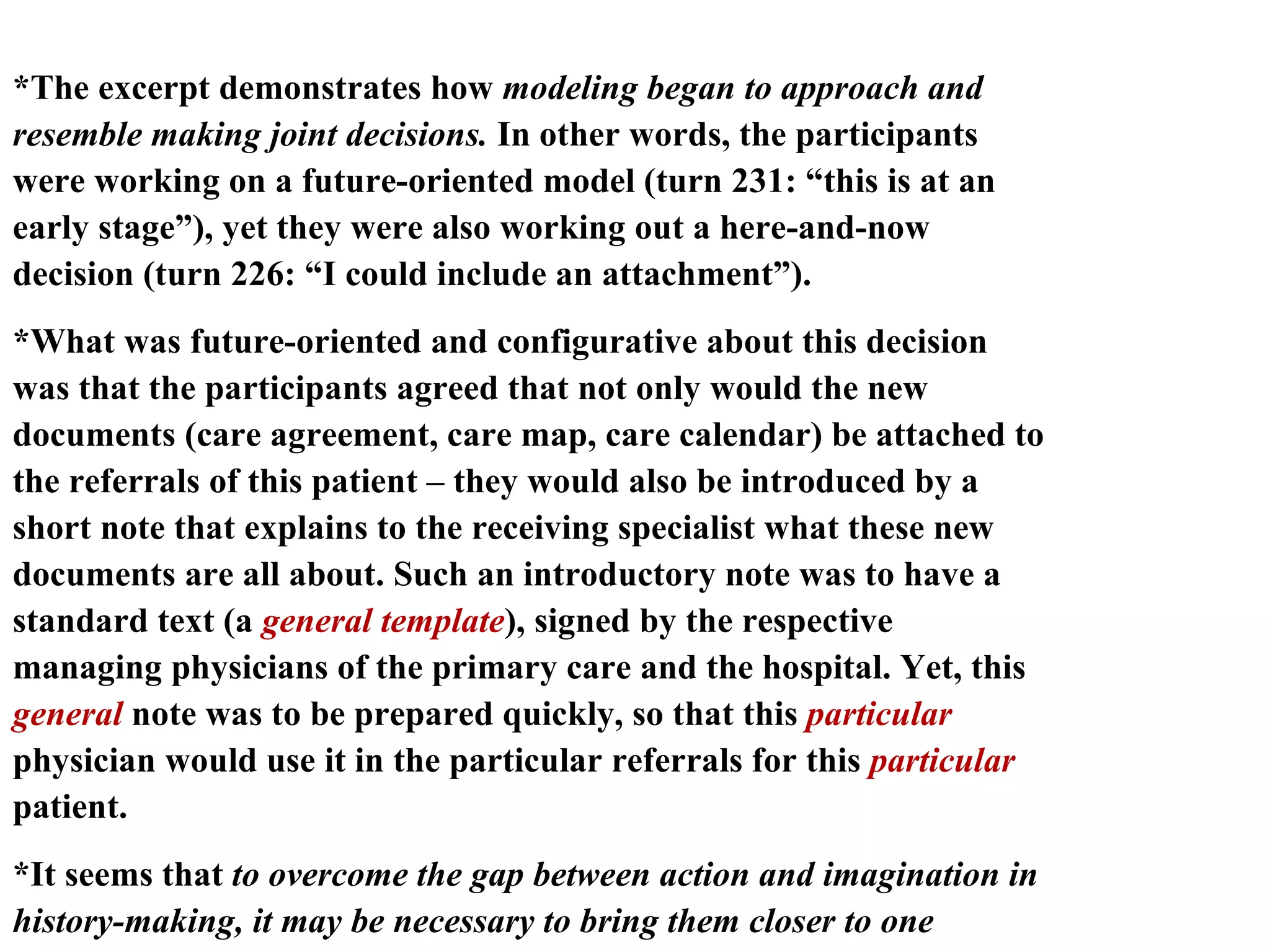 *The excerpt demonstrates how  modeling began to approach and resemble making joint decisions.  In other words, the participants were working on a future-oriented model (turn 231: “this is at an early stage”), yet they were also working out a here-and-now decision (turn 226: “I could include an attachment”).  *What was future-oriented and configurative about this decision was that the participants agreed that not only would the new documents (care agreement, care map, care calendar) be attached to the referrals of this patient – they would also be introduced by a short note that explains to the receiving specialist what these new documents are all about. Such an introductory note was to have a standard text (a  general template ), signed by the respective managing physicians of the primary care and the hospital. Yet, this  general  note was to be prepared quickly, so that this  particular  physician would use it in the particular referrals for this  particular  patient.  *It seems that  to overcome the gap between action and imagination in history-making, it may be necessary to bring them closer to one another and  occasionally merge articulative decision-making and configurative modeling, the particular and the general.  