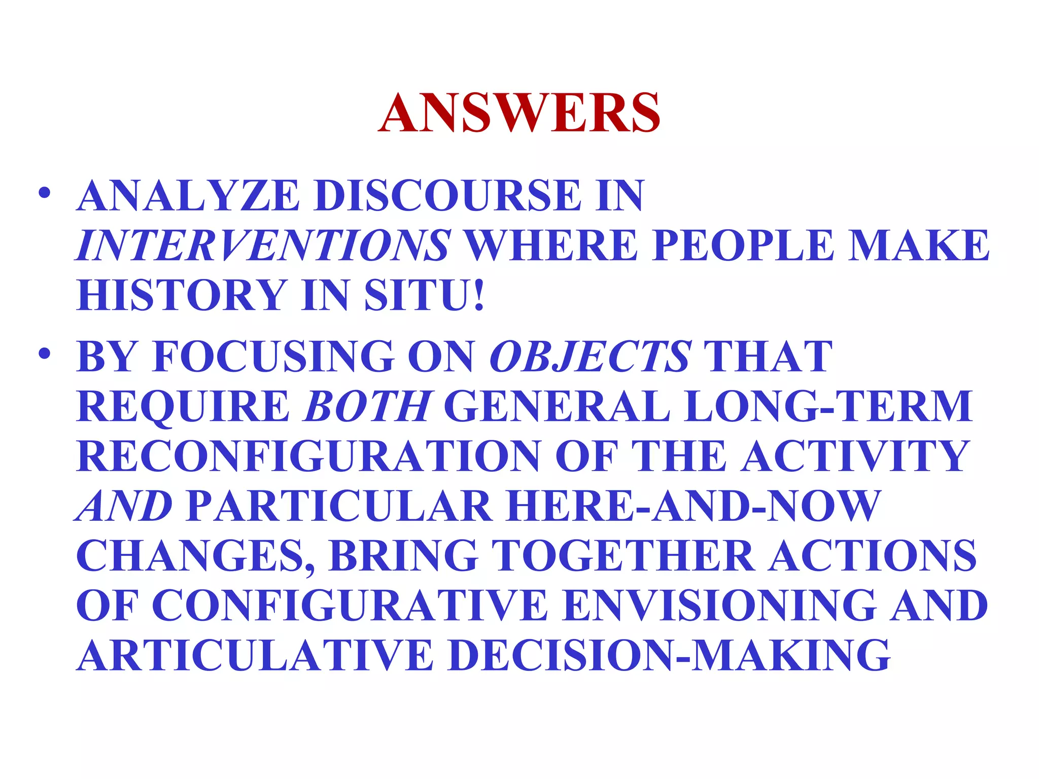 ANSWERS ANALYZE DISCOURSE IN  INTERVENTIONS  WHERE PEOPLE MAKE HISTORY IN SITU! BY FOCUSING ON  OBJECTS  THAT REQUIRE  BOTH  GENERAL LONG-TERM RECONFIGURATION OF THE ACTIVITY  AND  PARTICULAR HERE-AND-NOW CHANGES, BRING TOGETHER ACTIONS OF CONFIGURATIVE ENVISIONING AND ARTICULATIVE DECISION-MAKING 