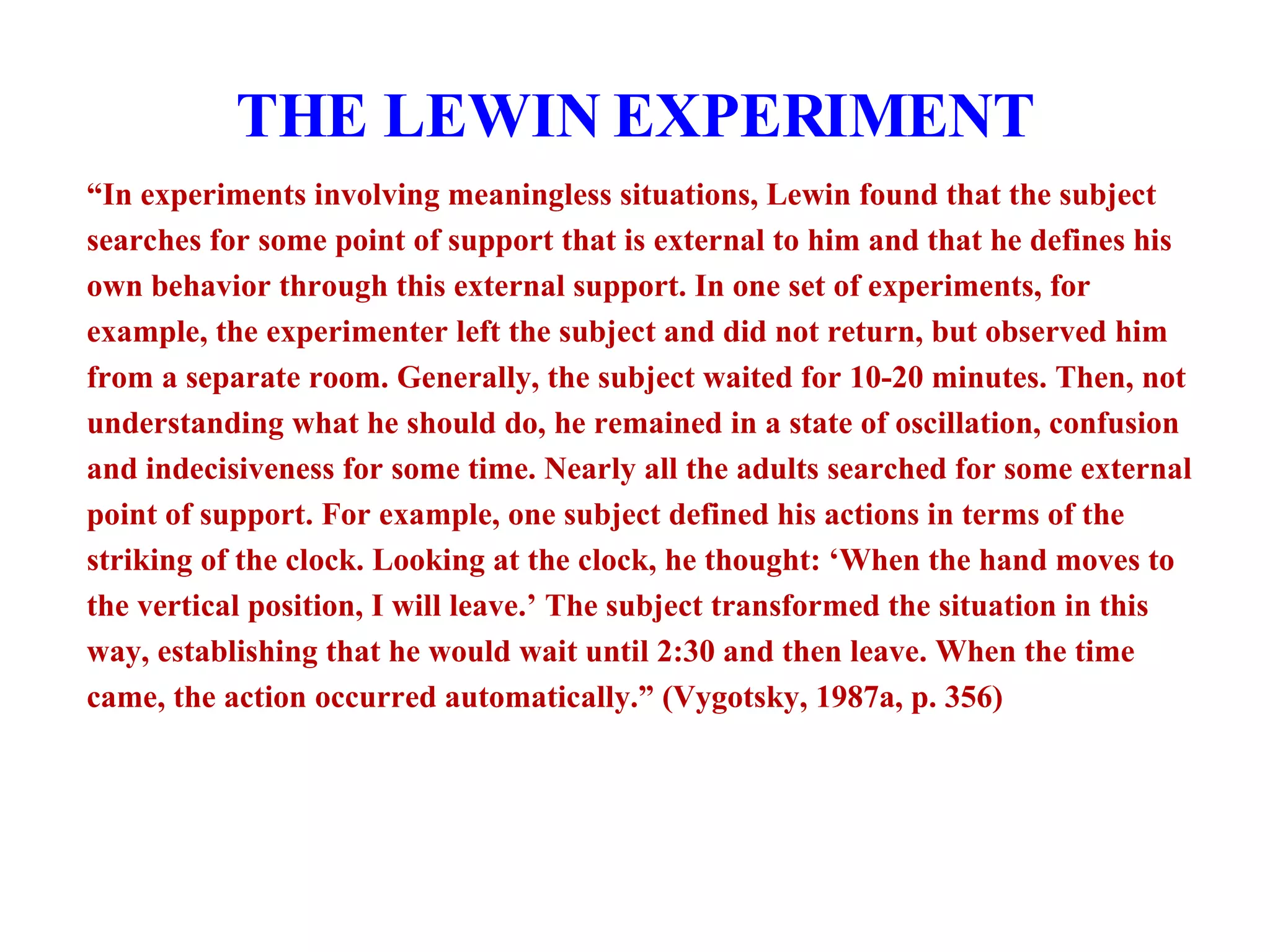 THE LEWIN EXPERIMENT “ In experiments involving meaningless situations, Lewin found that the subject searches for some point of support that is external to him and that he defines his own behavior through this external support. In one set of experiments, for example, the experimenter left the subject and did not return, but observed him from a separate room. Generally, the subject waited for 10-20 minutes. Then, not understanding what he should do, he remained in a state of oscillation, confusion and indecisiveness for some time. Nearly all the adults searched for some external point of support. For example, one subject defined his actions in terms of the striking of the clock. Looking at the clock, he thought: ‘When the hand moves to the vertical position, I will leave.’ The subject transformed the situation in this way, establishing that he would wait until 2:30 and then leave. When the time came, the action occurred automatically.” (Vygotsky, 1987a, p. 356) 