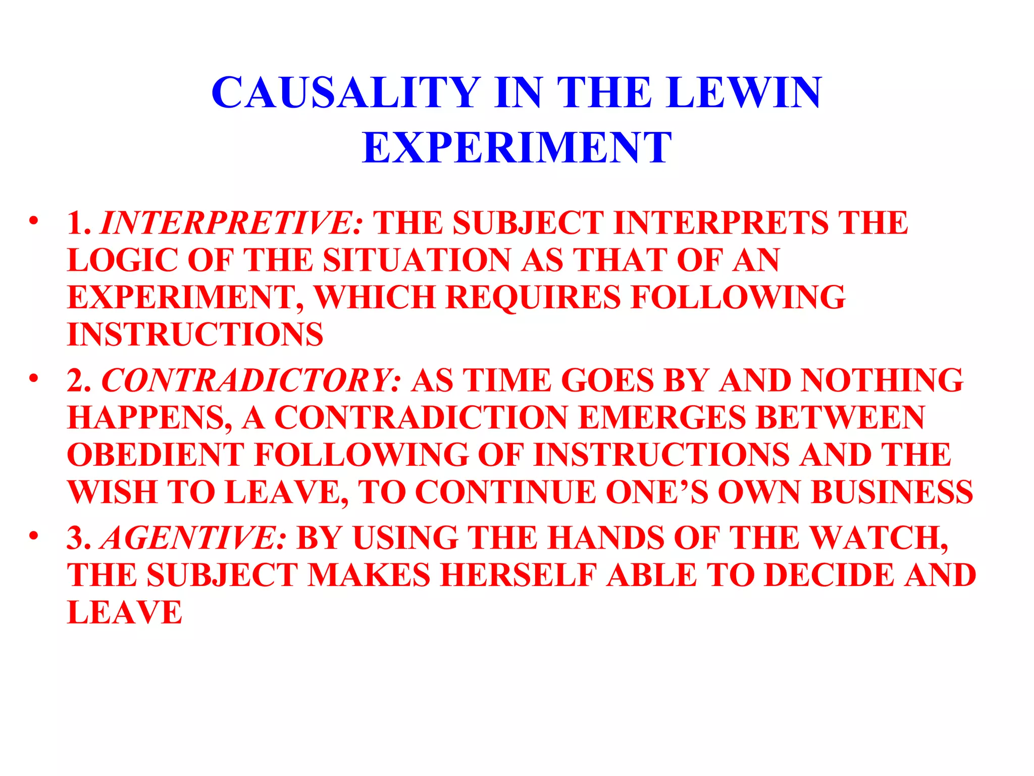 CAUSALITY IN THE LEWIN EXPERIMENT 1.  INTERPRETIVE:  THE SUBJECT INTERPRETS THE LOGIC OF THE SITUATION AS THAT OF AN EXPERIMENT, WHICH REQUIRES FOLLOWING INSTRUCTIONS 2.  CONTRADICTORY:  AS TIME GOES BY AND NOTHING HAPPENS, A CONTRADICTION EMERGES BETWEEN OBEDIENT FOLLOWING OF INSTRUCTIONS AND THE WISH TO LEAVE, TO CONTINUE ONE’S OWN BUSINESS 3.  AGENTIVE:  BY USING THE HANDS OF THE WATCH, THE SUBJECT MAKES HERSELF ABLE TO DECIDE AND LEAVE 