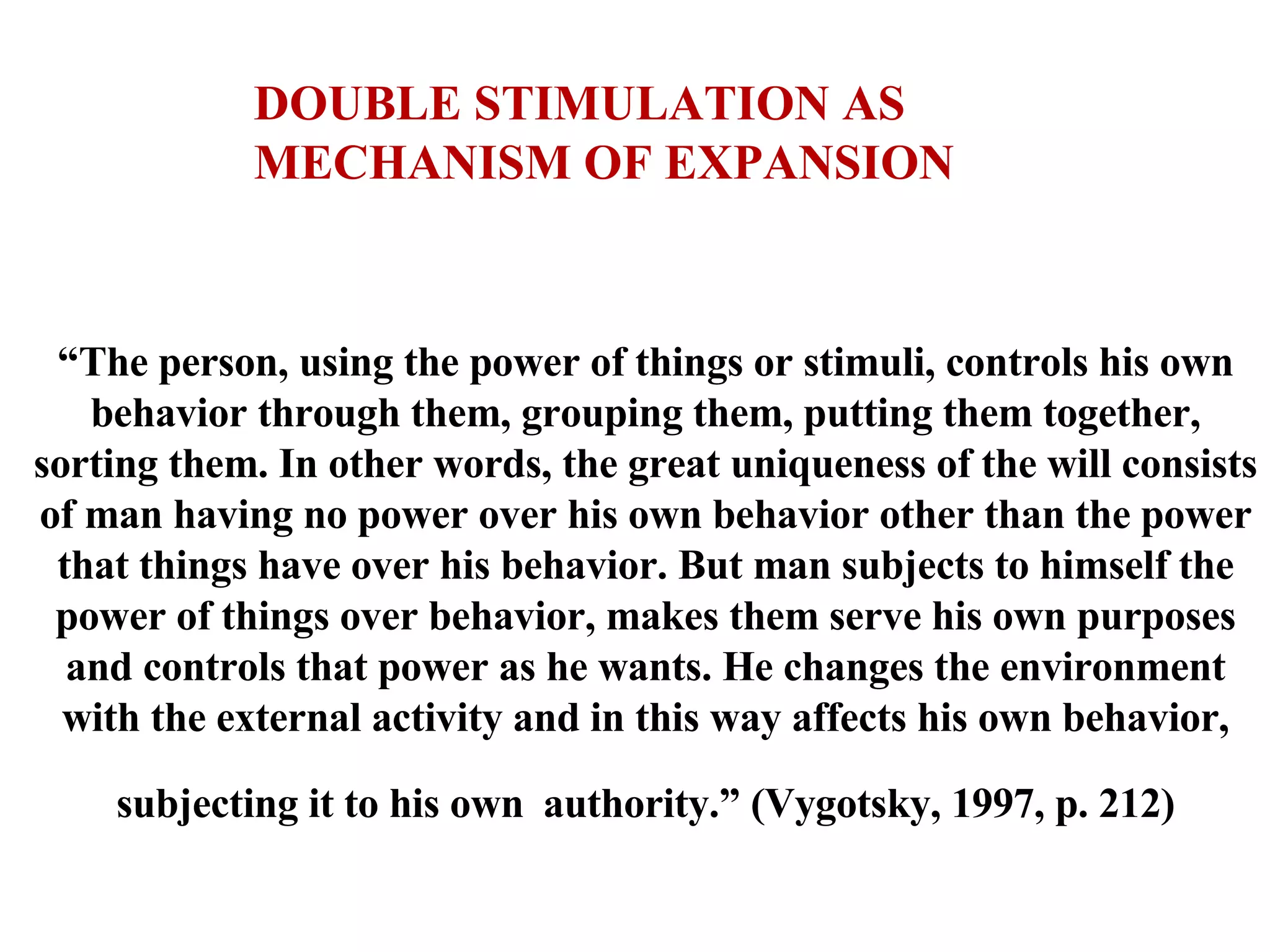 “ The person, using the power of things or stimuli, controls his own behavior through them, grouping them, putting them together, sorting them. In other words, the great uniqueness of the will consists of man having no power over his own behavior other than the power that things have over his behavior. But man subjects to himself the power of things over behavior, makes them serve his own purposes and controls that power as he wants. He changes the environment with the external activity and in this way affects his own behavior, subjecting it to his own   authority.” (Vygotsky, 1997, p. 212) DOUBLE STIMULATION AS MECHANISM OF EXPANSION 