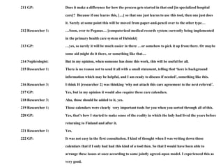 211 GP: Does it make a difference for how the process gets started in that end [in specialized hospital  care]?  Because if one learns this, […] so that one just learns to use this tool, then one just does  it. Surely at some point this will be moved from paper-and-pencil over to the other type… 212 Researcher 1: …Soon, over to Pegasus… [computerized medical records system currently being implemented  in the primary health care system of Helsinki]  213 GP: …yes, so surely it will be much easier in there …or somehow to pick it up from there. Or maybe some aid might do it there, or something like that… 214 Nephrologist: But in my opinion, when someone has done this work, this will be useful for all. 215 Researcher 1: There is no reason not to send it all with a small statement, telling that ‘here is background  information which may be helpful, and I am ready to discuss if needed’, something like this. 216 Researcher 3: I think H [researcher 2] was thinking ‘why not attach this care agreement to the next referral’.  217 GP: Yes, but in my opinion it would also require these care calendars. 218 Researcher 3: Aha, those should be added to it, yes. 219 Researcher 1: Those calendars were clearly  very important tools for you when you sorted through all of this. 220 GP: Yes, that’s how I started to make sense of the reality in which the lady had lived the years before returning to Finland and after it.  221 Researcher 1: Yes. 222 GP: It was not easy in the first consultation. I kind of thought when I was writing down those  calendars that if I only had had this kind of a tool then. So that I would have been able to  arrange these issues at once according to some jointly agreed-upon model. I experienced this as  very good. 