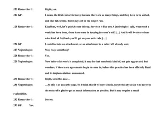 223 Researcher 1: Right, yes. 224 GP: I mean, the first contact is heavy because there are so many things, and they have to be sorted,  and that takes time. But it pays off in the longer run. 225 Researcher 1: Excellent, well, let’s quickly sum this up. Surely it is like you A [nefrologist]  said, when such a  work has been done, there is no sense in keeping it to one’s self. […] And it will be nice to hear  what kind of feedback you’ll  get on your referrals. […] 226 GP: I could include an attachment, or an attachment to a referral I already sent. 227 Nephrologist: May I say something? 228 Researcher 1: Yes. 229 Nephrologist: Now before this work is completed, it may be that somebody kind of, not gets aggravated but  wonders, if these care agreements begin to come in, before this practice has been officially fixed and its implementation  announced. 230 Researcher 1: Right, so in this case… 231 Nephrologist: …So this is at an early stage. So I think that if we now send it, surely the physician who receives  the referral is glad to get as much information as possible. But it may require a small explanation. 232 Researcher 1: Just so. 233 GP: Yes. 