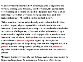 *The excerpt demonstrates how  modeling began to approach and resemble making joint decisions.  In other words, the participants were working on a future-oriented model (turn 231: “this is at an early stage”), yet they were also working out a here-and-now decision (turn 226: “I could include an attachment”).  *What was future-oriented and configurative about this decision was that the participants agreed that not only would the new documents (care agreement, care map, care calendar) be attached to the referrals of this patient – they would also be introduced by a short note that explains to the receiving specialist what these new documents are all about. Such an introductory note was to have a standard text (a  general template ), signed by the respective managing physicians of the primary care and the hospital. Yet, this  general  note was to be prepared quickly, so that this  particular  physician would use it in the particular referrals for this  particular  patient.  *It seems that  to overcome the gap between action and imagination in history-making, it may be necessary to bring them closer to one another and  occasionally merge articulative decision-making and configurative modeling, the particular and the general.  