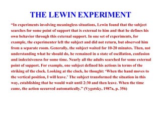 THE LEWIN EXPERIMENT “ In experiments involving meaningless situations, Lewin found that the subject searches for some point of support that is external to him and that he defines his own behavior through this external support. In one set of experiments, for example, the experimenter left the subject and did not return, but observed him from a separate room. Generally, the subject waited for 10-20 minutes. Then, not understanding what he should do, he remained in a state of oscillation, confusion and indecisiveness for some time. Nearly all the adults searched for some external point of support. For example, one subject defined his actions in terms of the striking of the clock. Looking at the clock, he thought: ‘When the hand moves to the vertical position, I will leave.’ The subject transformed the situation in this way, establishing that he would wait until 2:30 and then leave. When the time came, the action occurred automatically.” (Vygotsky, 1987a, p. 356) 