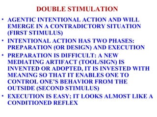 DOUBLE STIMULATION AGENTIC INTENTIONAL ACTION AND WILL EMERGE IN A CONTRADICTORY SITUATION (FIRST STIMULUS) INTENTIONAL ACTION HAS TWO PHASES: PREPARATION (OR DESIGN) AND EXECUTION PREPARATION IS DIFFICULT: A NEW MEDIATING ARTIFACT (TOOL/SIGN) IS INVENTED OR ADOPTED, IT IS INVESTED WITH MEANING SO THAT IT ENABLES ONE TO CONTROL ONE’S BEHAVIOR FROM THE OUTSIDE (SECOND STIMULUS) EXECUTION IS EASY; IT LOOKS ALMOST LIKE A CONDITIONED REFLEX 
