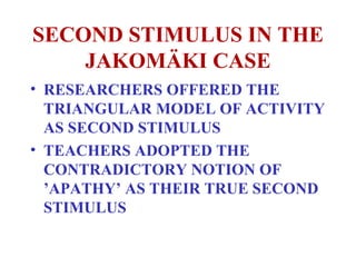 SECOND STIMULUS IN THE JAKOMÄKI CASE RESEARCHERS OFFERED THE TRIANGULAR MODEL OF ACTIVITY AS SECOND STIMULUS TEACHERS ADOPTED THE CONTRADICTORY NOTION OF ’APATHY’ AS THEIR TRUE SECOND STIMULUS 