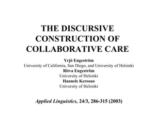 THE DISCURSIVE CONSTRUCTION OF COLLABORATIVE CARE Yrjö Engeström University of California, San Diego, and University of Helsinki Ritva Engeström University of Helsinki Hannele Kerosuo University of Helsinki Applied Linguistics,  24/3, 286-315 (2003) 
