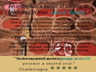 An individual's sense of identity is grounded in their  cultural identity .  I have... come to the conclusion that my identity does not have to be static. Sometimes, I feel Spanish and I like to identify with the Spanish culture while at other times I choose to reinforce my German, Irish-Anglo background. In many ways the two identities have become interwoven. A part of me is expressed through speaking Spanish and singing Spanish songs which is not expressed through speaking English or playing classical music... each language I speak and each music tradition I engage in carries with it a different world of meanings.  Student respondent , quoted in  Smolicz , et. al., 1998 