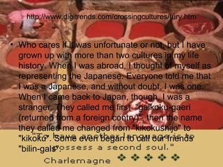 http://www.digitrends.com/crossingcultures/fury.htm Who cares if it was unfortunate or not, but I have grown up with more than two cultures in my life history. When I was abroad, I thought of myself as representing the Japanese. Everyone told me that I was a Japanese, and without doubt, I was one. When I came back to Japan, though, I was a stranger. They called me first  "gaikoku-gaeri (returned from a foreign contry)", then the name they called me changed from "kikokushijo" to "kikoku". Some even began to call our friends "bilin-gals".  