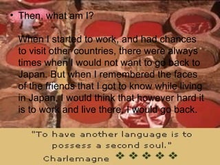Then, what am I? When I started to work, and had chances to visit other countries, there were always times when I would not want to go back to Japan. But when I remembered the faces of the friends that I got to know while living in Japan, I would think that however hard it is to work and live there, I would go back.  