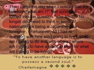Then came the day when I noticed that the question "what am I?" had somehow turned into the question "who am I?". No longer did I need to think in terms of nationality, or being a Japanese or a foreigner, or whatever. All I had to question was how am I going to live? what am I going to do and with whom? where am I going to have a place to live? for what am I going to be living?  