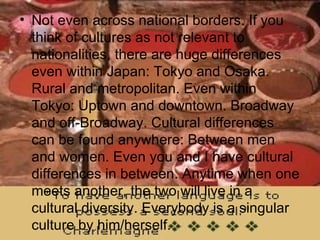 Not even across national borders. If you think of cultures as not relevant to nationalities, there are huge differences even within Japan: Tokyo and Osaka. Rural and metropolitan. Even within Tokyo: Uptown and downtown. Broadway and off-Broadway. Cultural differences can be found anywhere: Between men and women. Even you and I have cultural differences in between. Anytime when one meets another, the two will live in a cultural diversity. Everybody is a singular culture by him/herself.  