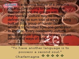 Culture  is a defining feature of a person's identity, contributing to how they see themselves and the groups with which they identify. Culture may be broadly defined as the sum total of ways of living built up by a group of human beings, which is transmitted from one generation to another. Every community, cultural group or ethnic group has its own values, beliefs and ways of living.  http://www.racismnoway.com.au/library/understanding/index-The.html 