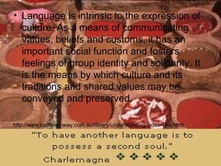 Language is intrinsic to the expression of culture. As a means of communicating values, beliefs and customs, it has an important social function and fosters feelings of group identity and solidarity. It is the means by which culture and its traditions and shared values may be conveyed and preserved.  http://www.racismnoway.com.au/library/understanding/index-The.html 