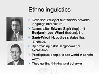 Ethnolinguistics Definition: Study of relationship between language and culture Named after  Edward Sapir  (top) and  Benjamin Lee  Whorf  (bottom), the Sapir-Whorf Hypothesis  states that   language, By providing habitual “grooves” of expression Predisposes people to see world in certain ways Thus guiding thinking and behavior 