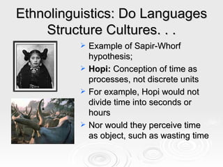 Ethnolinguistics: Do Languages Structure Cultures. . . Example of Sapir-Whorf hypothesis; Hopi:  Conception of time as processes, not discrete units For example, Hopi would not divide time into seconds or hours Nor would they perceive time as object, such as wasting time 