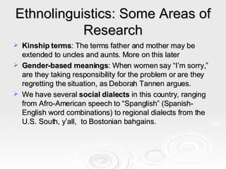Ethnolinguistics: Some Areas of Research Kinship terms : The terms father and mother may be extended to uncles and aunts. More on this later Gender-based meanings : When women say “I’m sorry,” are they taking responsibility for the problem or are they regretting the situation, as Deborah Tannen argues.  We have several  social dialects  in this country, ranging from Afro-American speech to “Spanglish” (Spanish-English word combinations) to regional dialects from the U.S. South, y’all,  to Bostonian bahgains. 