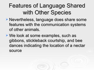 Features of Language Shared with Other Species Nevertheless, language does share some features with the communication systems of other animals. We look at some examples, such as gibbons, stickleback courtship, and bee dances indicating the location of a nectar source 