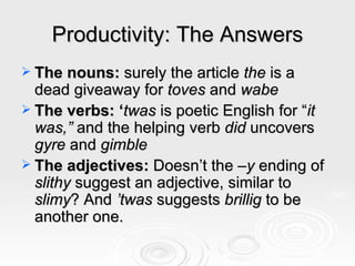 Productivity: The Answers The nouns:  surely the article  the  is a dead giveaway for  toves  and  wabe The verbs: ‘ twas  is poetic English for “ it was,”  and the helping verb  did  uncovers  gyre  and  gimble The adjectives:  Doesn’t the  –y  ending of  slithy  suggest an adjective, similar to  slimy ? And  ’twas  suggests  brillig  to be another one.  