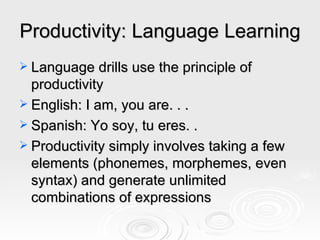 Productivity: Language Learning Language drills use the principle of productivity  English: I am, you are. . . Spanish: Yo soy, tu eres. .  Productivity simply involves taking a few elements (phonemes, morphemes, even syntax) and generate unlimited combinations of expressions 