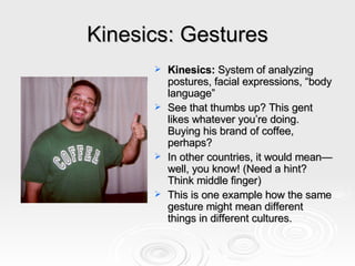 Kinesics: Gestures Kinesics:  System of analyzing postures, facial expressions, “body language” See that thumbs up? This gent likes whatever you’re doing. Buying his brand of coffee, perhaps? In other countries, it would mean—well, you know! (Need a hint? Think middle finger) This is one example how the same gesture might mean different things in different cultures.  