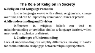 The Role of Religion in Society
5. Religion and Language Parallels
Just as languages evolve with culture, religions also change
over time and can be imposed by dominant cultures or powers.
6. Misunderstanding and Division
Differences in religious beliefs can lead to
misunderstanding or prejudice, similar to language barriers, which
may result in exclusion or distrust.
7. Challenges of Understanding
Lack of understanding can amplify differences, making it harder
for communities to bridge gaps between religious perspectives.
 
