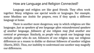 How are Language and Religion Connected?
Language and religion are like good friends. They often work
together. Many religions use special words or languages. For example,
some Muslims use Arabic for prayers, even if they speak a different
language at home.
There is another more dangerous, way in which religions are like
languages. Just as speakers of one language often misunderstand speakers
of another language, followers of one religion may find another one
comical or grotesque. Similarly, as people who speak one language may
exclude people who do not, followers of one religion may use religious
differences as a reason to dislike or distrust followers of another religion
(Harris, 2013). Thus, our inability to understand one another may magnify
our differences.
 