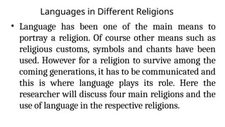 Languages in Different Religions
• Language has been one of the main means to
portray a religion. Of course other means such as
religious customs, symbols and chants have been
used. However for a religion to survive among the
coming generations, it has to be communicated and
this is where language plays its role. Here the
researcher will discuss four main religions and the
use of language in the respective religions.
 