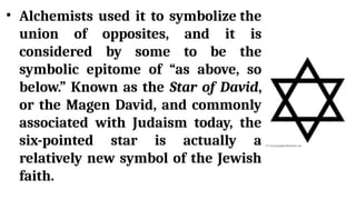 • Alchemists used it to symbolize the
union of opposites, and it is
considered by some to be the
symbolic epitome of “as above, so
below.” Known as the Star of David,
or the Magen David, and commonly
associated with Judaism today, the
six-pointed star is actually a
relatively new symbol of the Jewish
faith.
 