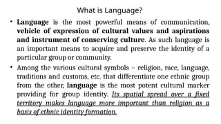 What is Language?
• Language is the most powerful means of communication,
vehicle of expression of cultural values and aspirations
and instrument of conserving culture. As such language is
an important means to acquire and preserve the identity of a
particular group or community.
• Among the various cultural symbols – religion, race, language,
traditions and customs, etc. that differentiate one ethnic group
from the other, language is the most potent cultural marker
providing for group identity. Its spatial spread over a fixed
territory makes language more important than religion as a
basis of ethnic identity formation.
 
