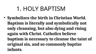 1. HOLY BAPTISM
• Symbolizes the birth in Christian World.
Baptism is literally and symbolically not
only cleansing, but also dying and rising
again with Christ. Catholics believe
baptism is necessary to cleanse the taint of
original sin, and so commonly baptize
infants.
 