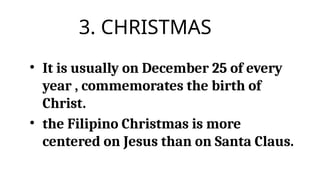 3. CHRISTMAS
• It is usually on December 25 of every
year , commemorates the birth of
Christ.
• the Filipino Christmas is more
centered on Jesus than on Santa Claus.
 