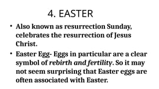 4. EASTER
• Also known as resurrection Sunday,
celebrates the resurrection of Jesus
Christ.
• Easter Egg- Eggs in particular are a clear
symbol of rebirth and fertility. So it may
not seem surprising that Easter eggs are
often associated with Easter.
 