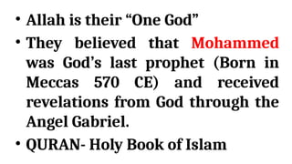 • Allah is their “One God”
• They believed that Mohammed
was God’s last prophet (Born in
Meccas 570 CE) and received
revelations from God through the
Angel Gabriel.
• QURAN- Holy Book of Islam
 