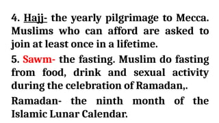 4. Hajj- the yearly pilgrimage to Mecca.
Muslims who can afford are asked to
join at least once in a lifetime.
5. Sawm- the fasting. Muslim do fasting
from food, drink and sexual activity
during the celebration of Ramadan,.
Ramadan- the ninth month of the
Islamic Lunar Calendar.
 