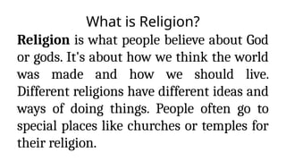 What is Religion?
Religion is what people believe about God
or gods. It's about how we think the world
was made and how we should live.
Different religions have different ideas and
ways of doing things. People often go to
special places like churches or temples for
their religion.
 