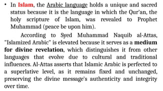 • In Islam, the Arabic language holds a unique and sacred
status because it is the language in which the Qur'an, the
holy scripture of Islam, was revealed to Prophet
Muhammad (peace be upon him).
According to Syed Muhammad Naquib al-Attas,
"Islamized Arabic" is elevated because it serves as a medium
for divine revelation, which distinguishes it from other
languages that evolve due to cultural and traditional
influences. Al-Attas asserts that Islamic Arabic is perfected to
a superlative level, as it remains fixed and unchanged,
preserving the divine message's authenticity and integrity
over time.
 